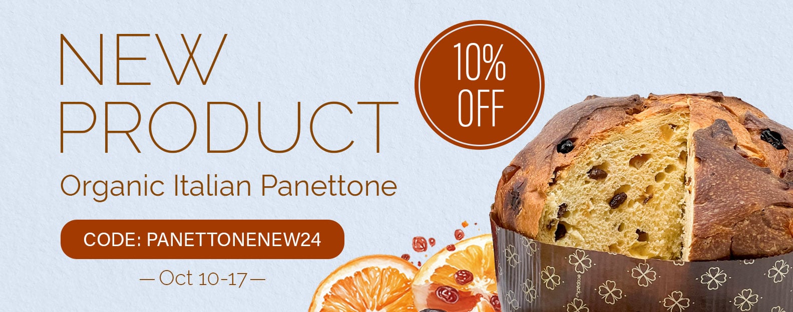 New product — Organic Italian Panettone, 2024 Dates of the promo: October 10 - 17 [web] New product — Organic Italian Panettone! Promo code: PANETTONENEW24 10% OFF