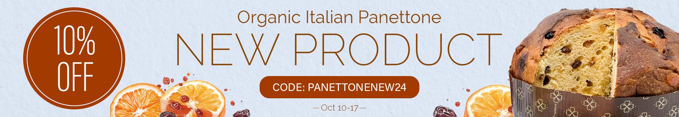 New product — Organic Italian Panettone, 2024 Dates of the promo: October 10 - 17 [web] New product — Organic Italian Panettone! Promo code: PANETTONENEW24 10% OFF